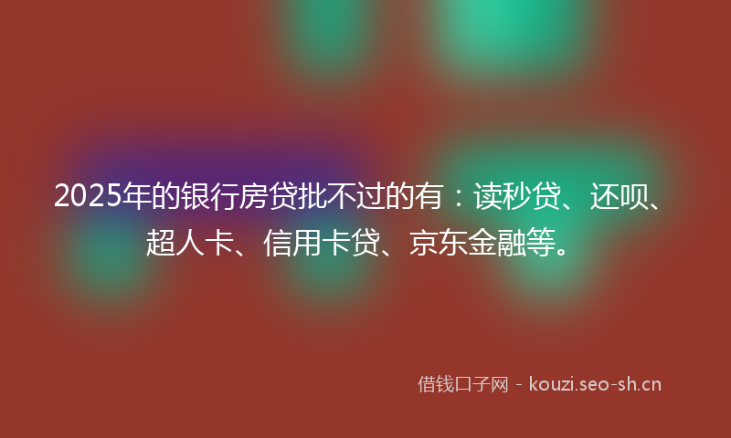2025年的银行房贷批不过的有：读秒贷、还呗、超人卡、信用卡贷、京东金融等。