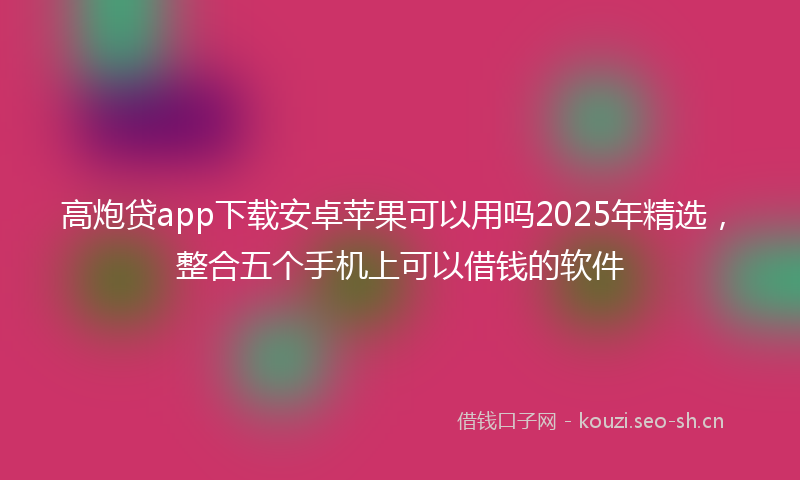 高炮贷app下载安卓苹果可以用吗2025年精选，整合五个手机上可以借钱的软件
