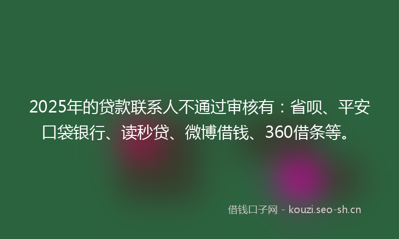 2025年的贷款联系人不通过审核有：省呗、平安口袋银行、读秒贷、微博借钱、360借条等。