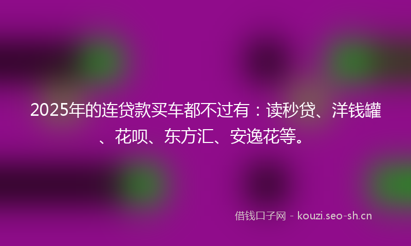 2025年的连贷款买车都不过有：读秒贷、洋钱罐、花呗、东方汇、安逸花等。