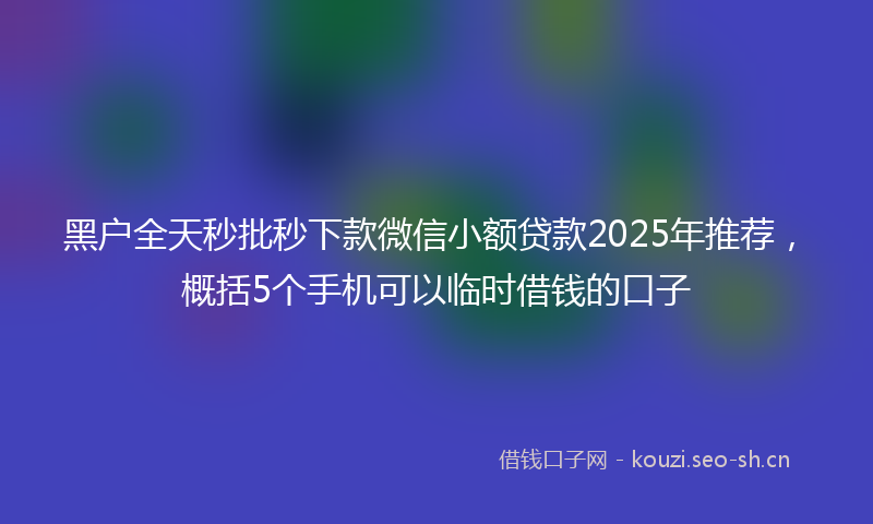 黑户全天秒批秒下款微信小额贷款2025年推荐，概括5个手机可以临时借钱的口子