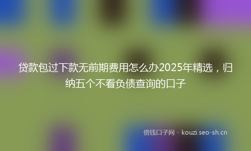 贷款包过下款无前期费用怎么办2025年精选，归纳五个不看负债查询的口子