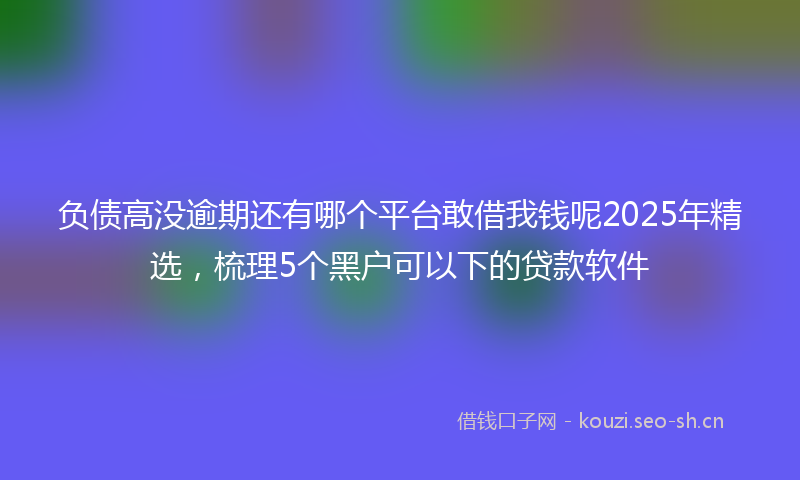 负债高没逾期还有哪个平台敢借我钱呢2025年精选，梳理5个黑户可以下的贷款软件