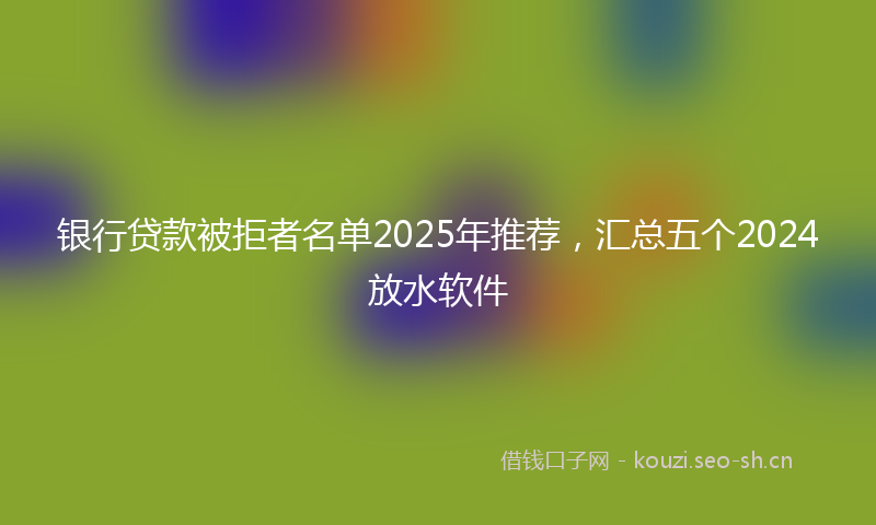 银行贷款被拒者名单2025年推荐，汇总五个2024放水软件
