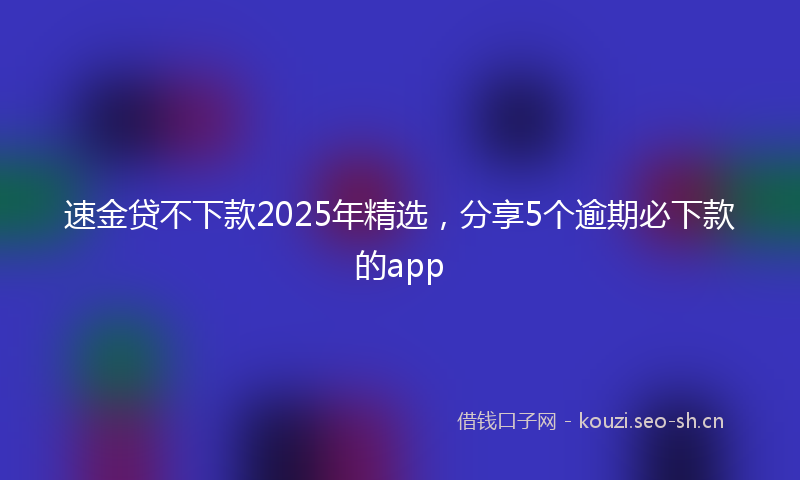 速金贷不下款2025年精选，分享5个逾期必下款的app
