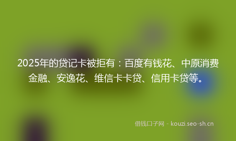2025年的贷记卡被拒有：百度有钱花、中原消费金融、安逸花、维信卡卡贷、信用卡贷等。