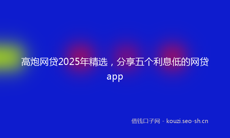 高炮网贷2025年精选，分享五个利息低的网贷app