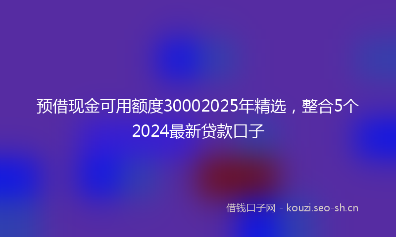 预借现金可用额度30002025年精选，整合5个2024最新贷款口子