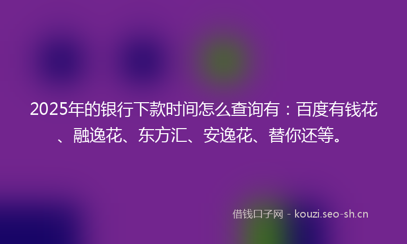 2025年的银行下款时间怎么查询有：百度有钱花、融逸花、东方汇、安逸花、替你还等。
