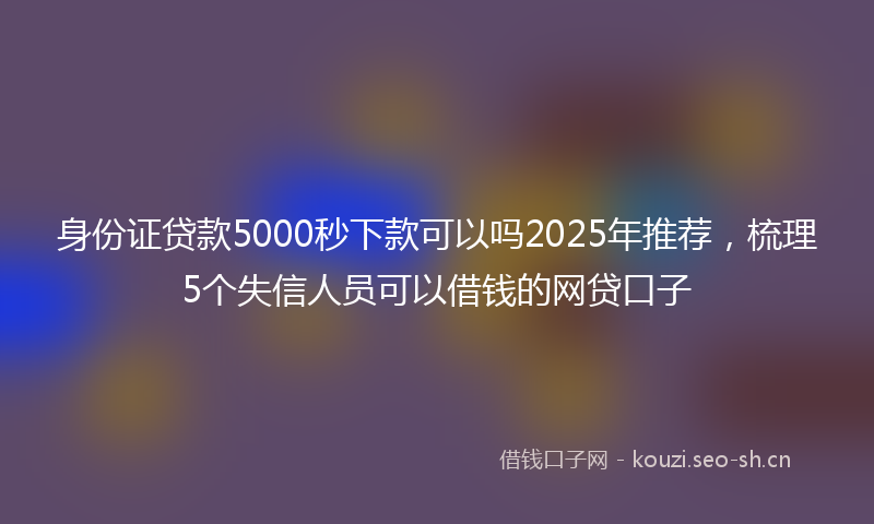 身份证贷款5000秒下款可以吗2025年推荐，梳理5个失信人员可以借钱的网贷口子