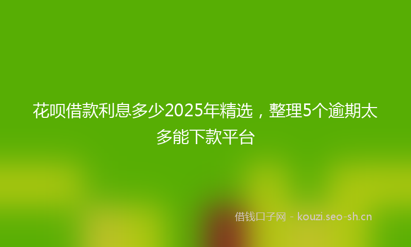 花呗借款利息多少2025年精选，整理5个逾期太多能下款平台