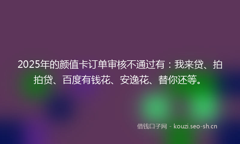 2025年的颜值卡订单审核不通过有：我来贷、拍拍贷、百度有钱花、安逸花、替你还等。