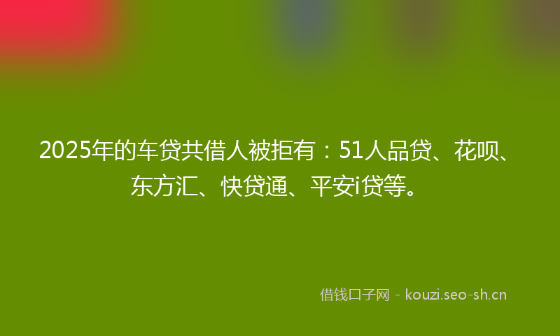 2025年的车贷共借人被拒有：51人品贷、花呗、东方汇、快贷通、平安i贷等。