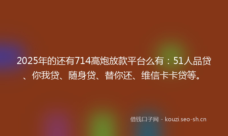2025年的还有714高炮放款平台么有：51人品贷、你我贷、随身贷、替你还、维信卡卡贷等。