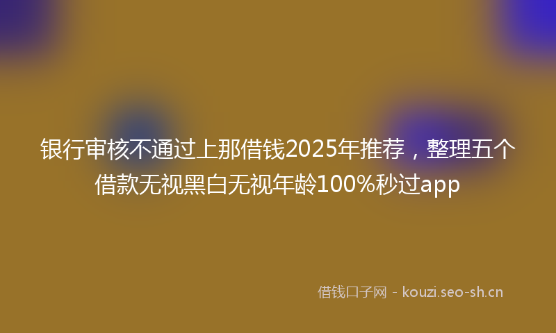 银行审核不通过上那借钱2025年推荐，整理五个借款无视黑白无视年龄100%秒过app