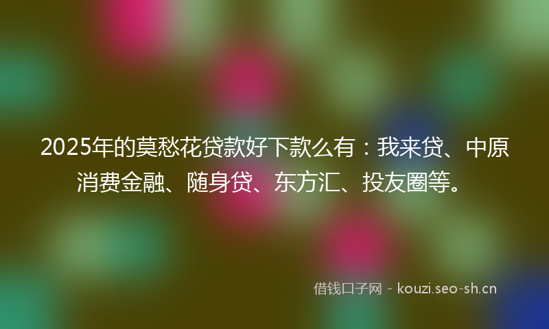 2025年的莫愁花贷款好下款么有：我来贷、中原消费金融、随身贷、东方汇、投友圈等。
