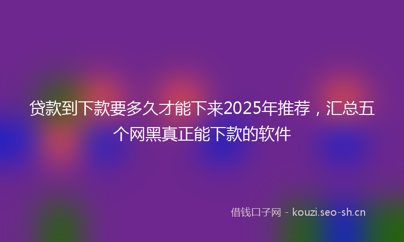 贷款到下款要多久才能下来2025年推荐，汇总五个网黑真正能下款的软件