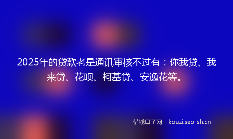 2025年的贷款老是通讯审核不过有：你我贷、我来贷、花呗、柯基贷、安逸花等。