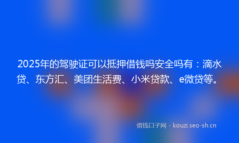 2025年的驾驶证可以抵押借钱吗安全吗有：滴水贷、东方汇、美团生活费、小米贷款、e微贷等。