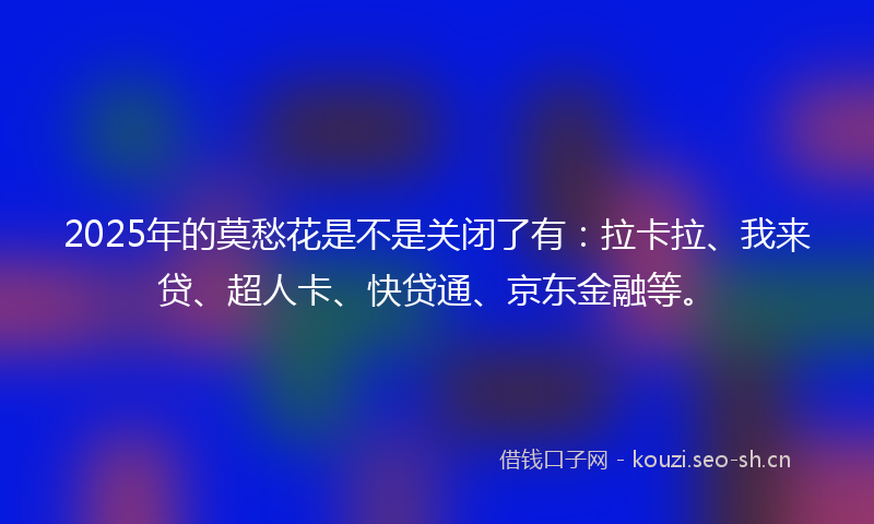 2025年的莫愁花是不是关闭了有：拉卡拉、我来贷、超人卡、快贷通、京东金融等。
