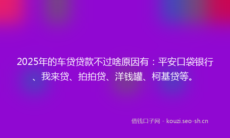 2025年的车贷贷款不过啥原因有：平安口袋银行、我来贷、拍拍贷、洋钱罐、柯基贷等。