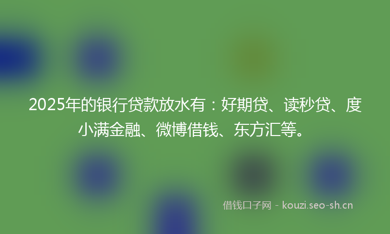2025年的银行贷款放水有：好期贷、读秒贷、度小满金融、微博借钱、东方汇等。