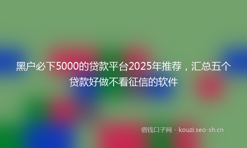 黑户必下5000的贷款平台2025年推荐，汇总五个贷款好做不看征信的软件