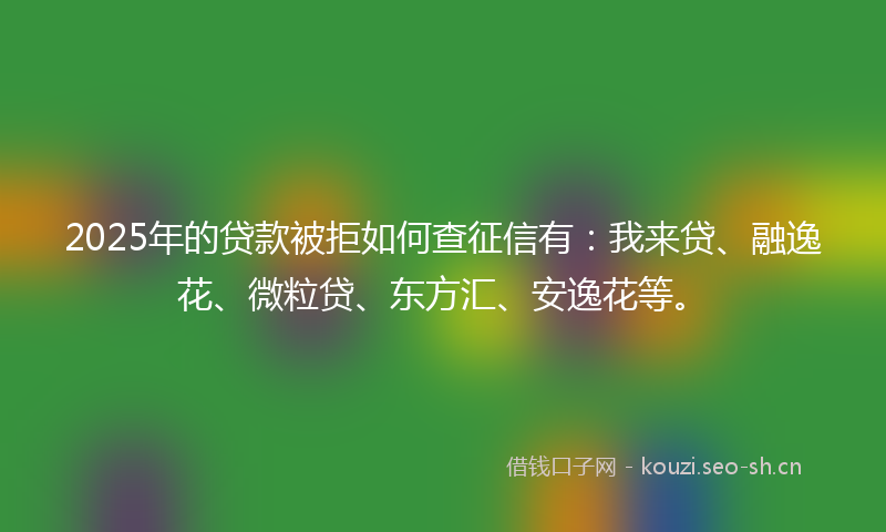 2025年的贷款被拒如何查征信有：我来贷、融逸花、微粒贷、东方汇、安逸花等。