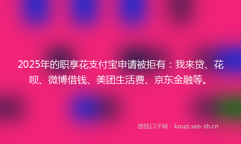 2025年的职享花支付宝申请被拒有：我来贷、花呗、微博借钱、美团生活费、京东金融等。