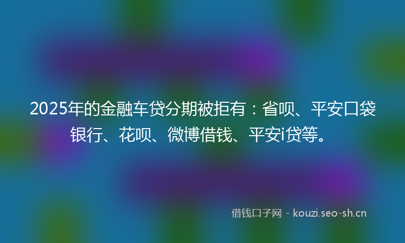 2025年的金融车贷分期被拒有：省呗、平安口袋银行、花呗、微博借钱、平安i贷等。