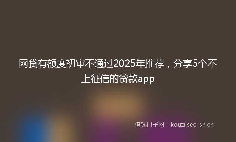 网贷有额度初审不通过2025年推荐，分享5个不上征信的贷款app