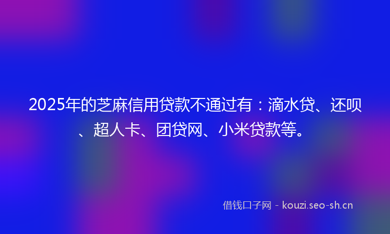 2025年的芝麻信用贷款不通过有：滴水贷、还呗、超人卡、团贷网、小米贷款等。