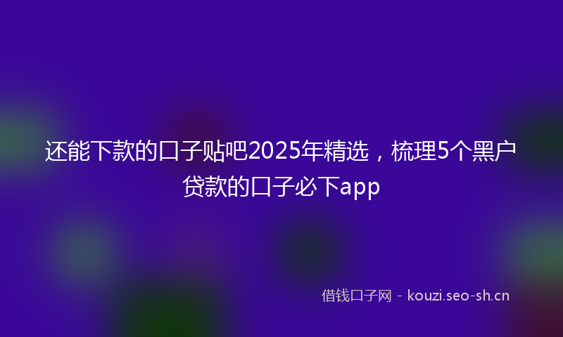 还能下款的口子贴吧2025年精选，梳理5个黑户贷款的口子必下app