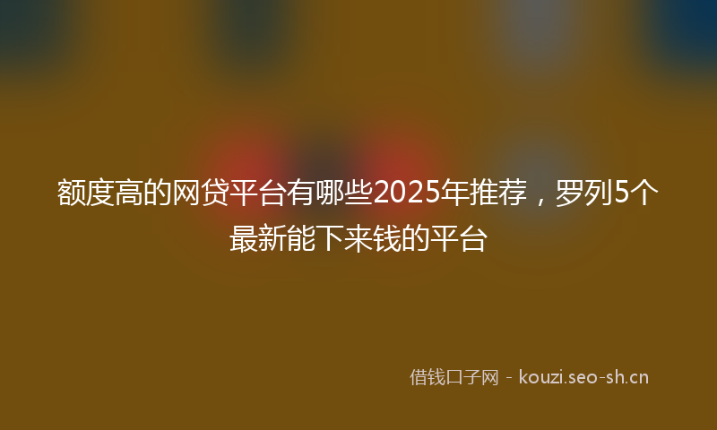 额度高的网贷平台有哪些2025年推荐，罗列5个最新能下来钱的平台