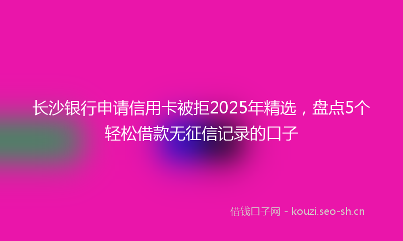 长沙银行申请信用卡被拒2025年精选，盘点5个轻松借款无征信记录的口子