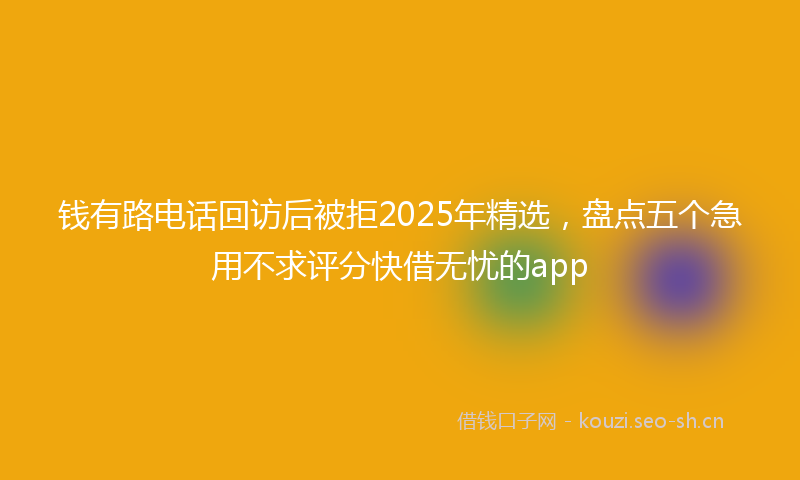 钱有路电话回访后被拒2025年精选，盘点五个急用不求评分快借无忧的app