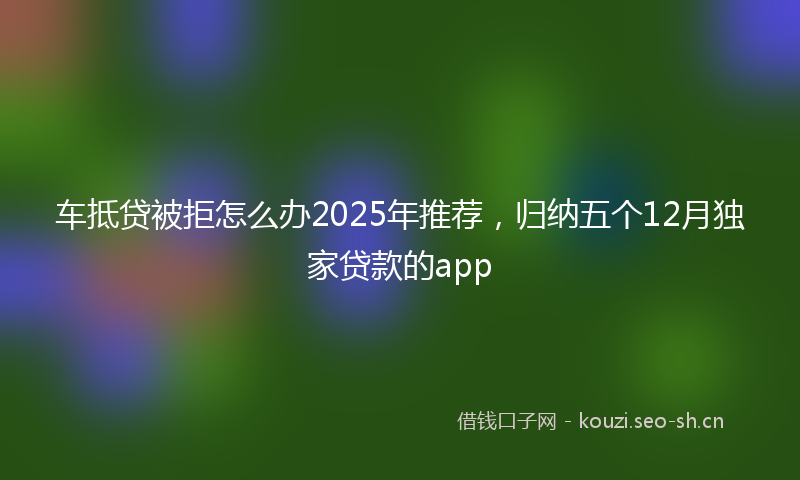 车抵贷被拒怎么办2025年推荐，归纳五个12月独家贷款的app