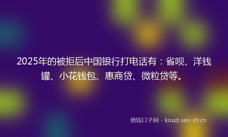 2025年的被拒后中国银行打电话有：省呗、洋钱罐、小花钱包、惠商贷、微粒贷等。