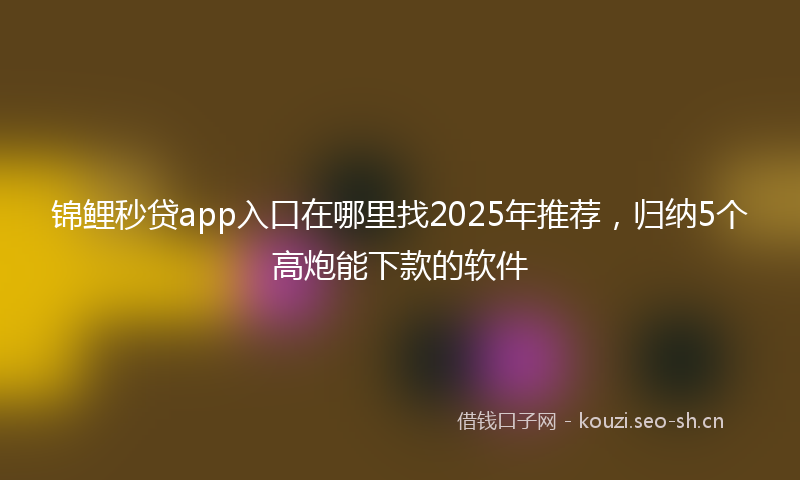 锦鲤秒贷app入口在哪里找2025年推荐，归纳5个高炮能下款的软件