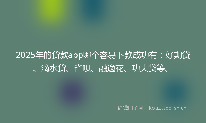 2025年的贷款app哪个容易下款成功有：好期贷、滴水贷、省呗、融逸花、功夫贷等。