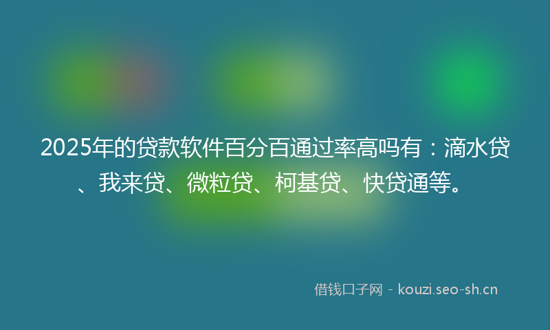 2025年的贷款软件百分百通过率高吗有：滴水贷、我来贷、微粒贷、柯基贷、快贷通等。