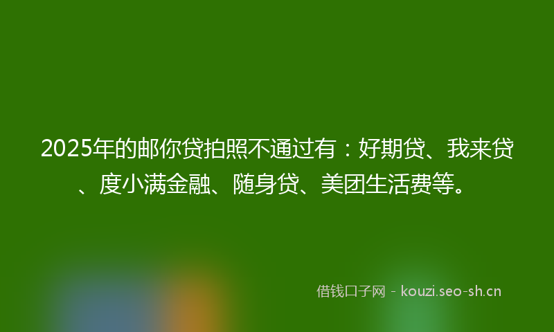 2025年的邮你贷拍照不通过有：好期贷、我来贷、度小满金融、随身贷、美团生活费等。