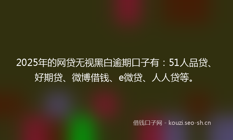 2025年的网贷无视黑白逾期口子有：51人品贷、好期贷、微博借钱、e微贷、人人贷等。