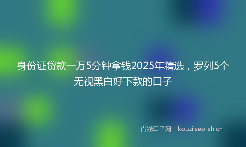 身份证贷款一万5分钟拿钱2025年精选，罗列5个无视黑白好下款的口子