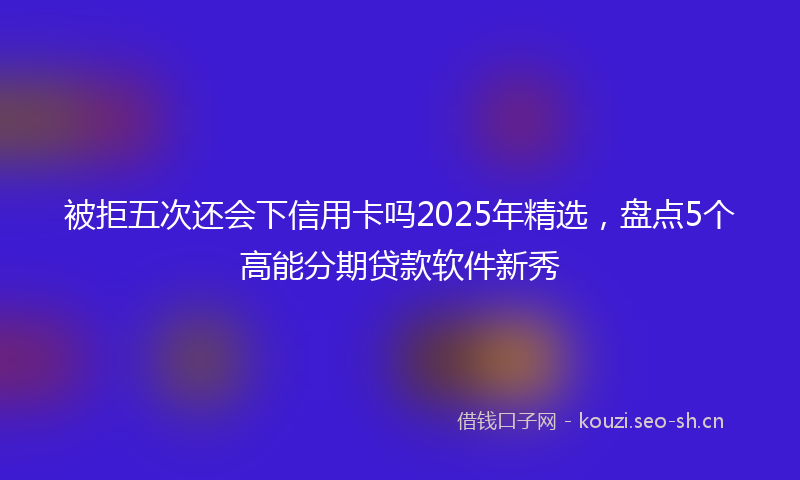 被拒五次还会下信用卡吗2025年精选，盘点5个高能分期贷款软件新秀