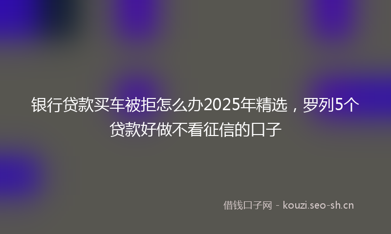 银行贷款买车被拒怎么办2025年精选，罗列5个贷款好做不看征信的口子