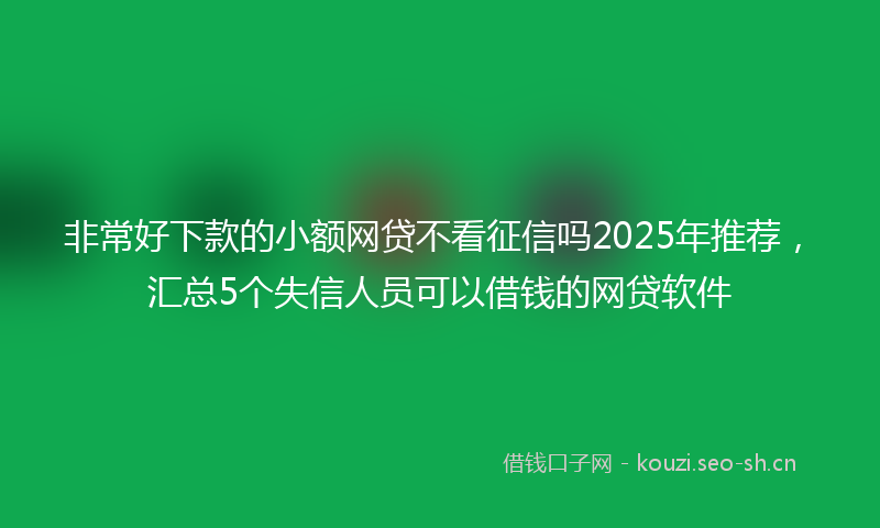 非常好下款的小额网贷不看征信吗2025年推荐，汇总5个失信人员可以借钱的网贷软件