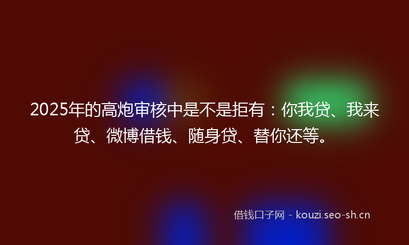 2025年的高炮审核中是不是拒有：你我贷、我来贷、微博借钱、随身贷、替你还等。
