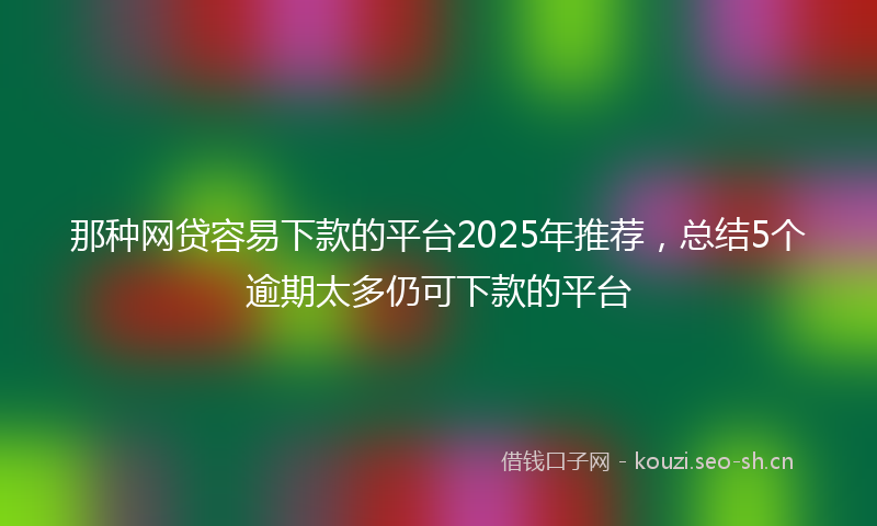 那种网贷容易下款的平台2025年推荐，总结5个逾期太多仍可下款的平台