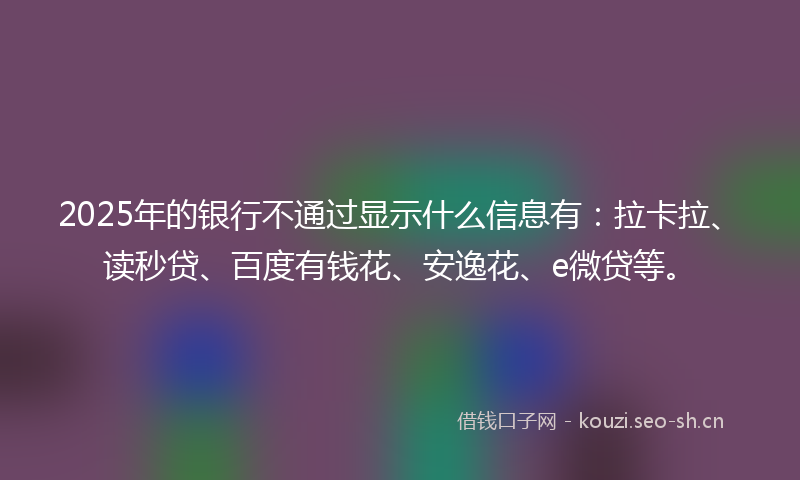 2025年的银行不通过显示什么信息有：拉卡拉、读秒贷、百度有钱花、安逸花、e微贷等。